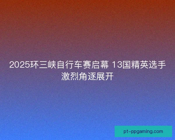 2025环三峡自行车赛启幕 13国精英选手激烈角逐展开