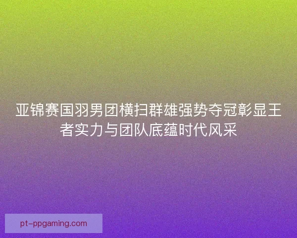 亚锦赛国羽男团横扫群雄强势夺冠彰显王者实力与团队底蕴时代风采